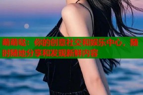 萌萌哒：你的创意社交和娱乐中心，随时随地分享和发现新鲜内容