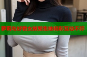 萝莉岛好看女孩聚集地精彩互动不停