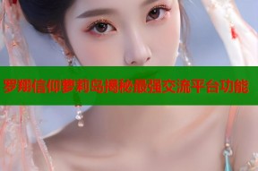 罗翔信仰萝莉岛揭秘最强交流平台功能