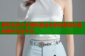 萝莉岛多少岁揭秘最全年龄档案轻松查龄趣味互动平台