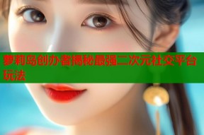 萝莉岛创办者揭秘最强二次元社交平台玩法