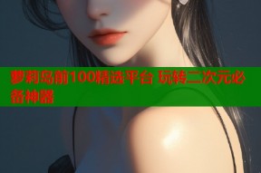 萝莉岛前100精选平台 玩转二次元必备神器