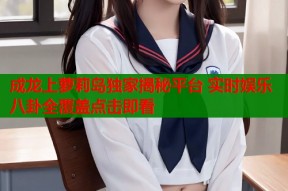 成龙上萝莉岛独家揭秘平台 实时娱乐八卦全覆盖点击即看