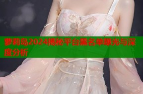 萝莉岛2024揭秘平台黑名单曝光与深度分析