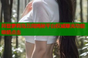 拜登萝莉岛丑闻揭秘平台权威曝光功能吸睛点击