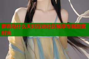 萝莉岛什么夫妇互动社区畅享专属甜蜜时光