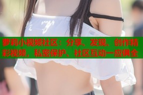 萝莉小视频社区：分享、发现、创作精彩视频，私密保护、社区互动一应俱全