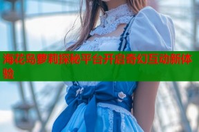 海花岛萝莉探秘平台开启奇幻互动新体验