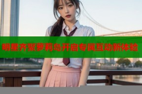 明星齐聚萝莉岛开启专属互动新体验