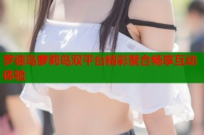 罗德岛萝莉岛双平台精彩聚合畅享互动体验