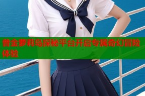 普金萝莉岛探秘平台开启专属奇幻冒险体验