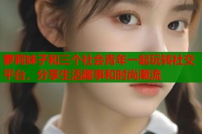 萝莉妹子和三个社会青年一起玩转社交平台，分享生活趣事和时尚潮流