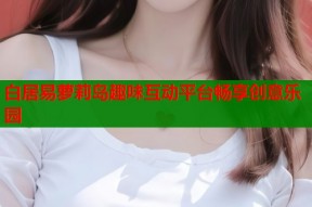 白居易萝莉岛趣味互动平台畅享创意乐园