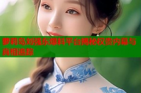 萝莉岛刘强东爆料平台揭秘权贵内幕与真相追踪