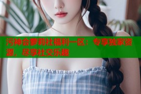 污神会萝莉社福利一区：专享独家资源，尽享社交乐趣