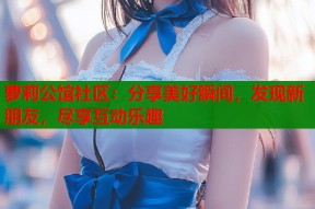 萝莉公馆社区：分享美好瞬间，发现新朋友，尽享互动乐趣