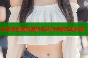 影帝带你畅游萝莉岛开启专属互动体验