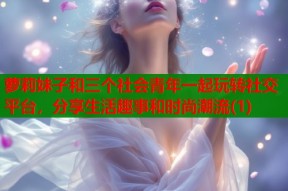 萝莉妹子和三个社会青年一起玩转社交平台，分享生活趣事和时尚潮流(1)