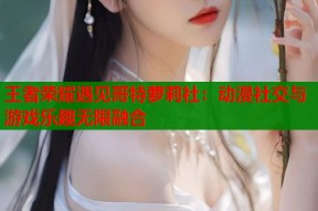 王者荣耀遇见哥特萝莉社：动漫社交与游戏乐趣无限融合