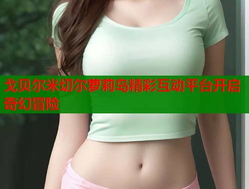 戈贝尔米切尔萝莉岛精彩互动平台开启奇幻冒险  第1张