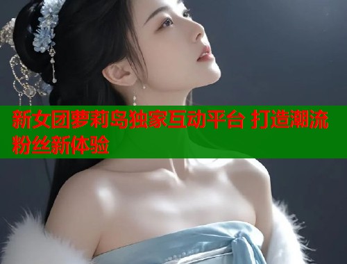 新女团萝莉岛独家互动平台 打造潮流粉丝新体验 第1张 新女团萝莉岛独家互动平台 打造潮流粉丝新体验 第1张