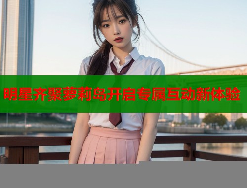 明星齐聚萝莉岛开启专属互动新体验  第1张