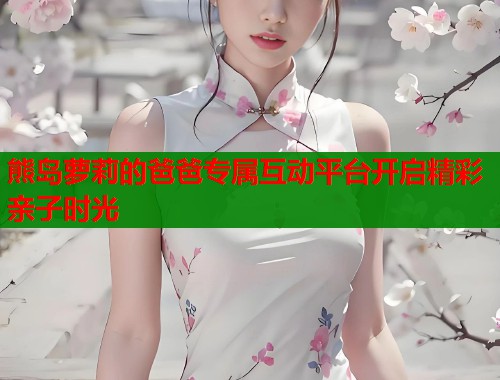 熊岛萝莉的爸爸专属互动平台开启精彩亲子时光 第1张 熊岛萝莉的爸爸专属互动平台开启精彩亲子时光 第1张