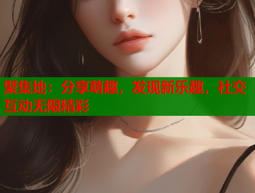 聚集地:分享萌趣,发现新乐趣,社交互动无限精彩 第2张 聚集地:分享萌趣,发现新乐趣,社交互动无限精彩 第2张