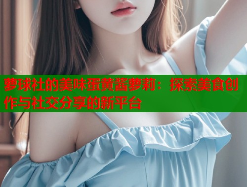 萝球社的美味蛋黄酱萝莉:探索美食创作与社交分享的新平台 第1张 萝球社的美味蛋黄酱萝莉:探索美食创作与社交分享的新平台 第1张