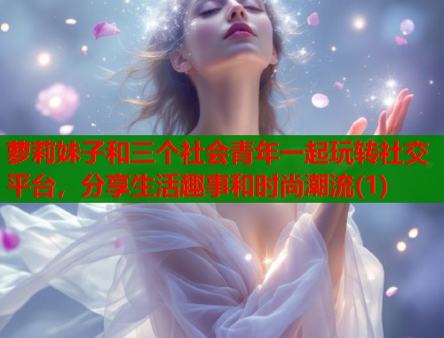 萝莉妹子和三个社会青年一起玩转社交平台,分享生活趣事和时尚潮流(1) 第1张 萝莉妹子和三个社会青年一起玩转社交平台,分享生活趣事和时尚潮流(1) 第1张