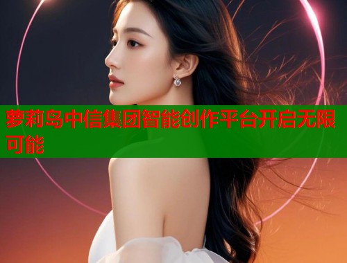萝莉岛中信集团智能创作平台开启无限可能 第1张 萝莉岛中信集团智能创作平台开启无限可能 第1张